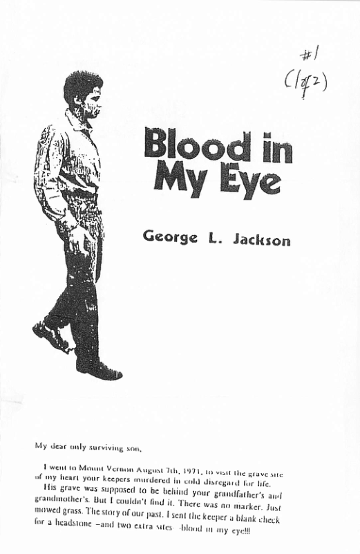 #/  (/1,/1)  Blood in My Eye  George L. Jackson  My dea anly surviving son  of my heart your keepers murdered in <o  i3 grave was supposed 10 be beind your g srandmotier’s. But | could’t mawed grass. The story of our for 3 headstone  1 the grave e e for e  dfather’s au  Dast. | sent the keeper o & a0 w0 extra sies. o wn wy eyt 